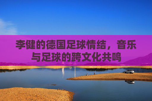 李健的德国足球情结,音乐与足球的跨文化共鸣