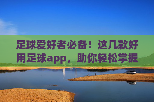 足球爱好者必备！这几款好用足球app，助你轻松掌握赛事动态，提升观赛体验