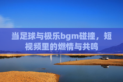 当足球与极乐bgm碰撞,短视频里的燃情与共鸣