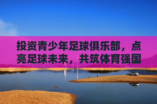 投资青少年足球俱乐部，点亮足球未来，共筑体育强国梦