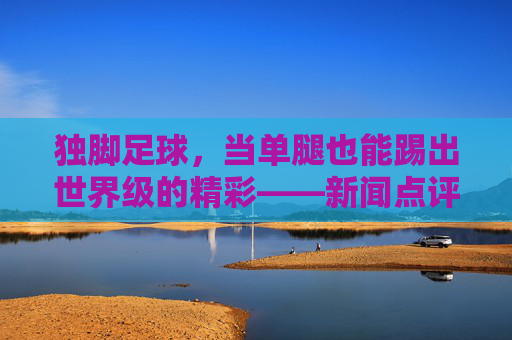 独脚足球，当单腿也能踢出世界级的精彩——新闻点评