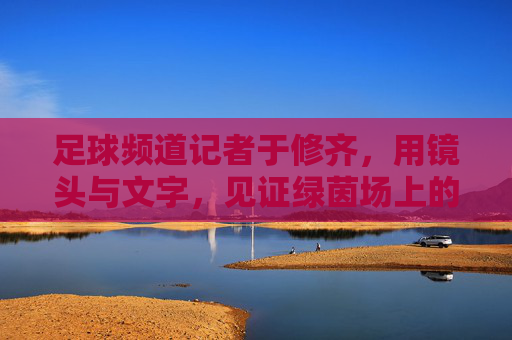 足球频道记者于修齐,用镜头与文字,见证绿茵场上的每一次心跳与荣耀,于修齐,用镜头与文字,见证绿茵场上的心跳与荣耀
