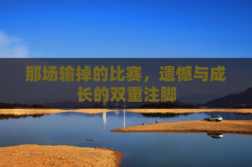 那场输掉的比赛,遗憾与成长的双重注脚