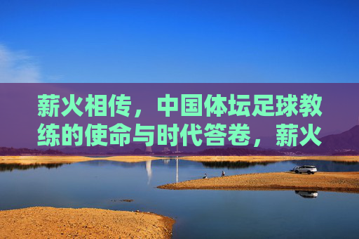 薪火相传,中国体坛足球教练的使命与时代答卷,薪火相传,中国体坛足球教练的使命与时代答卷