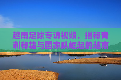 越南足球专访视频,揭秘青训秘籍与国家队崛起的越南式足球梦