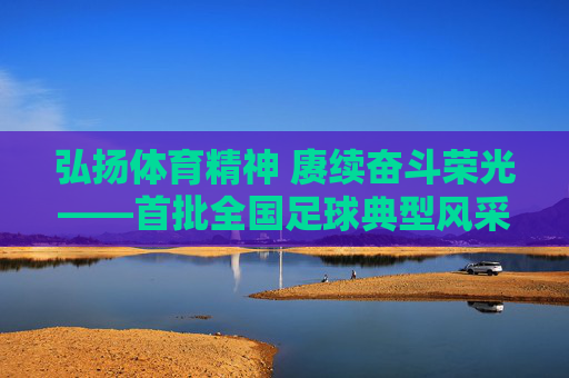 弘扬体育精神 赓续奋斗荣光——首批全国足球典型风采录，弘扬体育精神 赓续奋斗荣光——首批全国足球典型风采录
