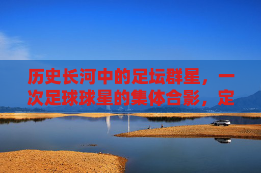 历史长河中的足坛群星,一次足球球星的集体合影,定格的荣耀与传承
