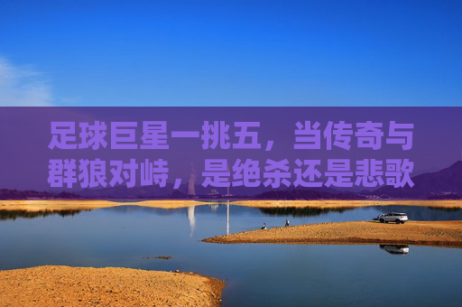 足球巨星一挑五，当传奇与群狼对峙，是绝杀还是悲歌？