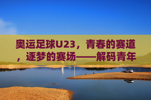 奥运足球U23，青春的赛道，逐梦的赛场——解码青年力量在绿茵上的闪光瞬间