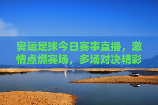 奥运足球今日赛事直播,激情点燃赛场,多场对决精彩纷呈