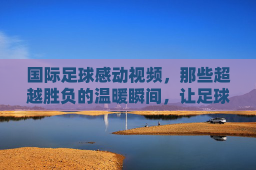 国际足球感动视频,那些超越胜负的温暖瞬间,让足球回归初心,国际足球感动瞬间,那些超越胜负的温暖,让足球回归初心