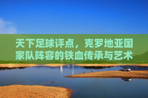 天下足球评点,克罗地亚国家队阵容的铁血传承与艺术绽放——从历史底蕴到世界杯舞台的战术解析