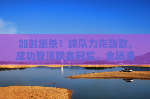 加时绝杀！球队力克劲敌，成功登顶联赛冠军，全场沸腾欢庆，加时绝杀！球队力克劲敌登顶联赛冠军，全场沸腾欢庆