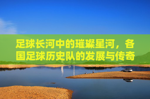 足球长河中的璀璨星河,各国足球历史队的发展与传奇,足球长河中的璀璨星河,各国足球历史队的发展与传奇