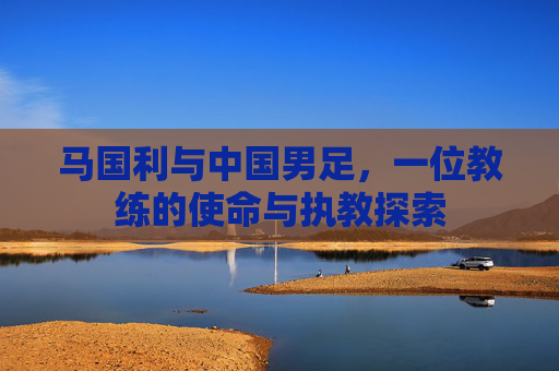 马国利与中国男足,一位教练的使命与执教探索