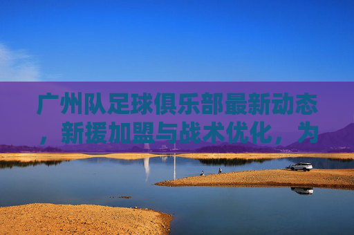 广州队足球俱乐部最新动态，新援加盟与战术优化，为赛季冲刺蓄力，广州队最新动态，新援加盟与战术优化，为赛季冲刺蓄力
