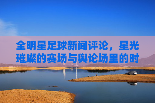 全明星足球新闻评论,星光璀璨的赛场与舆论场里的时代共鸣