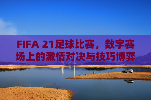 FIFA 21足球比赛,数字赛场上的激情对决与技巧博弈——虚拟足球的沉浸式竞技体验