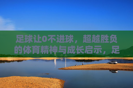 足球让0不进球,超越胜负的体育精神与成长启示,足球让0不进球,超越胜负的体育精神与成长启示