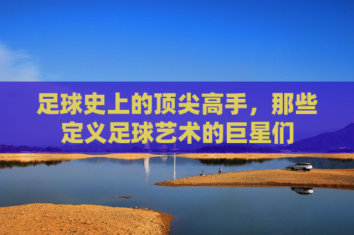 足球史上的顶尖高手,那些定义足球艺术的巨星们