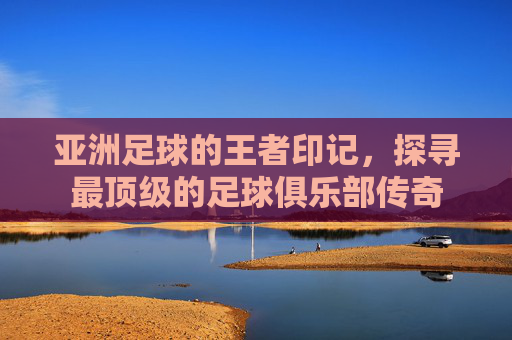 亚洲足球的王者印记,探寻最顶级的足球俱乐部传奇