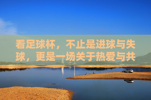 看足球杯,不止是进球与失球,更是一场关于热爱与共鸣的集体仪式,看足球杯,不止是进球与失球,更是一场关于热爱与共鸣的集体仪式