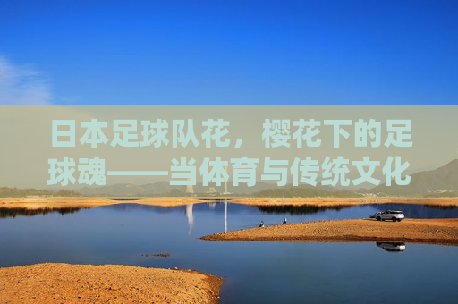 日本足球队花,樱花下的足球魂——当体育与传统文化碰撞出的荣耀,日本足球队花,樱花下的足球魂——当体育与传统文化碰撞出的荣耀
