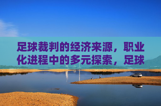 足球裁判的经济来源,职业化进程中的多元探索,足球裁判的经济来源,职业化进程中的多元探索