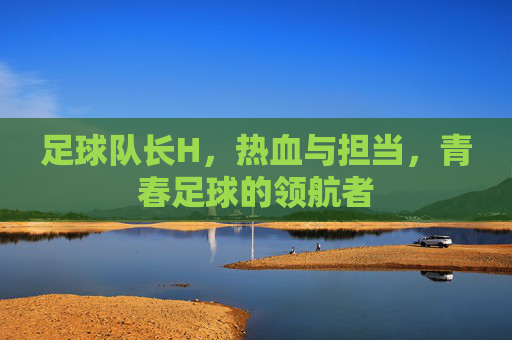 足球队长H，热血与担当，青春足球的领航者