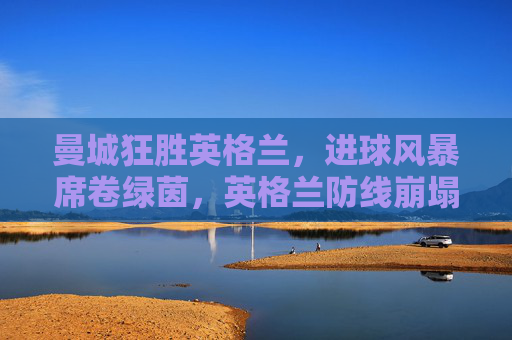 曼城狂胜英格兰,进球风暴席卷绿茵,英格兰防线崩塌暴露阵型与球员疲态