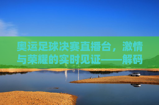 奥运足球决赛直播台,激情与荣耀的实时见证——解码赛事转播的科技与人文力量