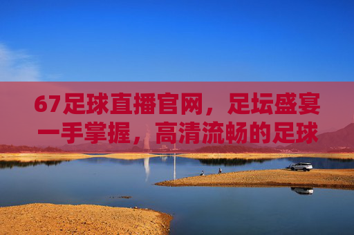 67足球直播官网，足坛盛宴一手掌握，高清流畅的足球直播新选择