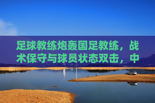 足球教练炮轰国足教练，战术保守与球员状态双击，中国足球破局需破除旧思维