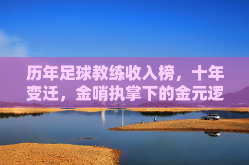 历年足球教练收入榜,十年变迁,金哨执掌下的金元逻辑与行业洞察