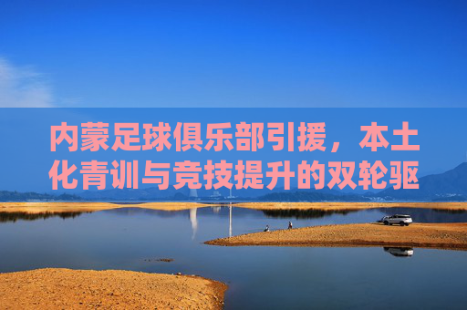 内蒙足球俱乐部引援,本土化青训与竞技提升的双轮驱动