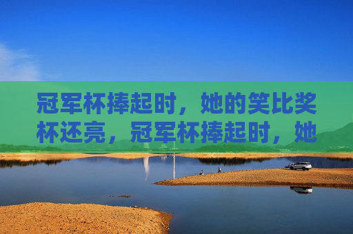 冠军杯捧起时，她的笑比奖杯还亮，冠军杯捧起时，她的笑比奖杯还亮