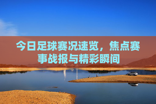 今日足球赛况速览,焦点赛事战报与精彩瞬间