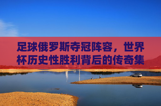 足球俄罗斯夺冠阵容,世界杯历史性胜利背后的传奇集结,俄罗斯世界杯夺冠阵容,历史性胜利背后的传奇集结