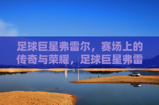足球巨星弗雷尔,赛场上的传奇与荣耀,足球巨星弗雷尔,赛场上的传奇与荣耀