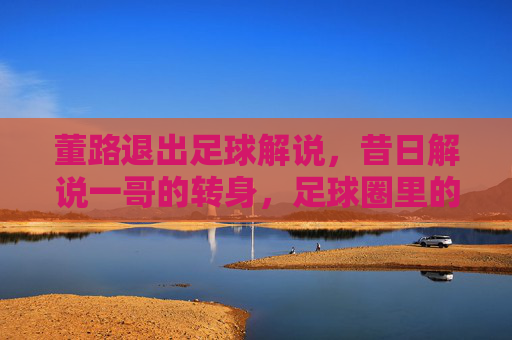董路退出足球解说,昔日解说一哥的转身,足球圈里的告别仪式,董路退出足球解说,昔日解说一哥的转身,足球圈里的告别仪式