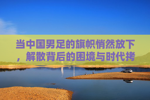 当中国男足的旗帜悄然放下，解散背后的困境与时代拷问，当中国男足的旗帜悄然放下，解散背后的困境与时代拷问