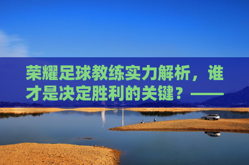 荣耀足球教练实力解析,谁才是决定胜利的关键?——从战术风格到实战表现的全维度评估,荣耀足球教练实力解析,谁才是决定胜利的关键?——从战术风格到实战表现的全维度评估