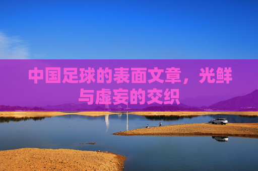 中国足球的表面文章,光鲜与虚妄的交织