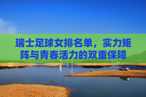瑞士足球女排名单,实力矩阵与青春活力的双重保障