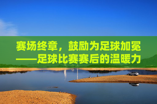 赛场终章,鼓励为足球加冕——足球比赛赛后的温暖力量