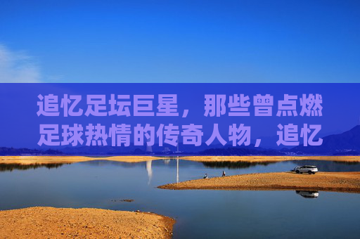 追忆足坛巨星，那些曾点燃足球热情的传奇人物，追忆足坛巨星，那些曾点燃足球热情的传奇人物