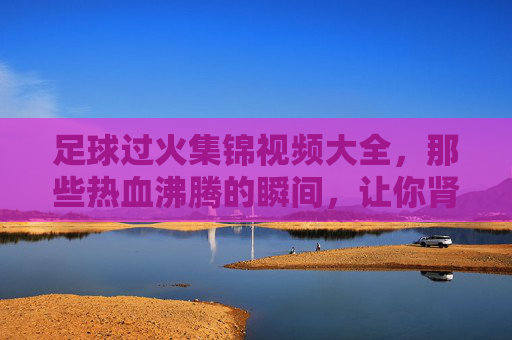 足球过火集锦视频大全,那些热血沸腾的瞬间,让你肾上腺素飙升,足球过火集锦视频大全,热血瞬间燃爆肾上腺素