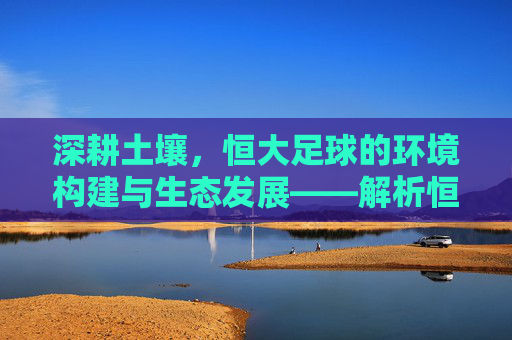 深耕土壤，恒大足球的环境构建与生态发展——解析恒大足球的卓越环境