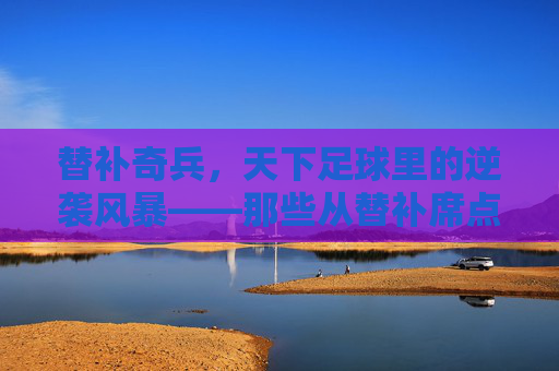 替补奇兵，天下足球里的逆袭风暴——那些从替补席点燃胜利的足球英雄，替补奇兵，天下足球里的逆袭风暴——那些从替补席点燃胜利的足球英雄