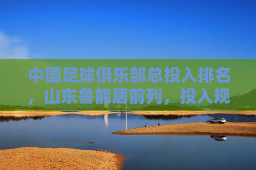 中国足球俱乐部总投入排名,山东鲁能居前列,投入规模彰显职业化与竞争力